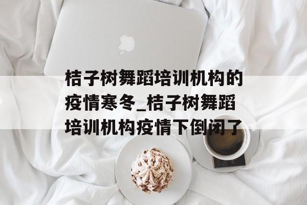 桔子树舞蹈培训机构的疫情寒冬_桔子树舞蹈培训机构疫情下倒闭了